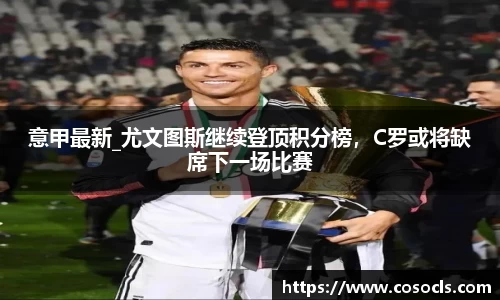 意甲最新_尤文图斯继续登顶积分榜，C罗或将缺席下一场比赛