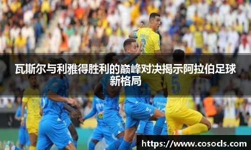 瓦斯尔与利雅得胜利的巅峰对决揭示阿拉伯足球新格局